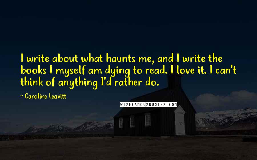 Caroline Leavitt Quotes: I write about what haunts me, and I write the books I myself am dying to read. I love it. I can't think of anything I'd rather do.