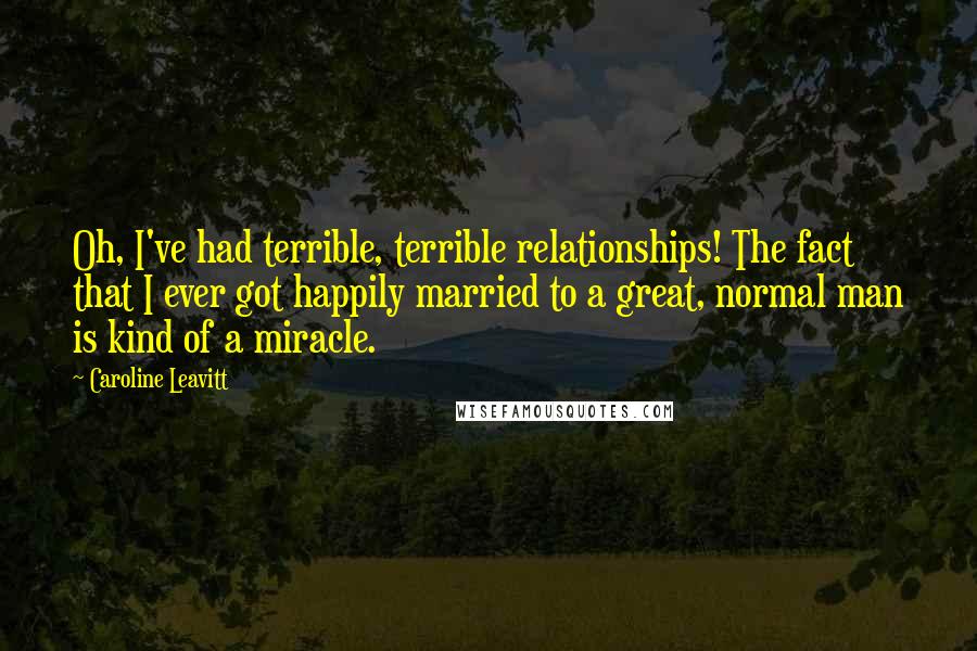 Caroline Leavitt Quotes: Oh, I've had terrible, terrible relationships! The fact that I ever got happily married to a great, normal man is kind of a miracle.