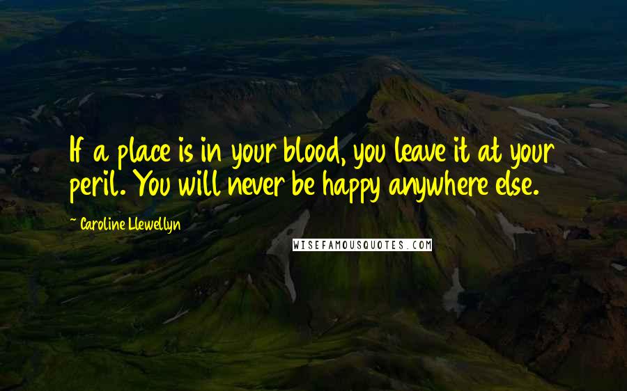 Caroline Llewellyn Quotes: If a place is in your blood, you leave it at your peril. You will never be happy anywhere else.