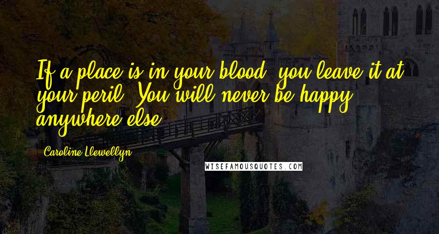 Caroline Llewellyn Quotes: If a place is in your blood, you leave it at your peril. You will never be happy anywhere else.