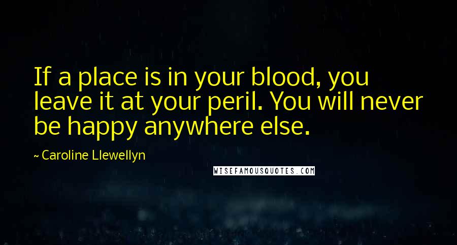 Caroline Llewellyn Quotes: If a place is in your blood, you leave it at your peril. You will never be happy anywhere else.