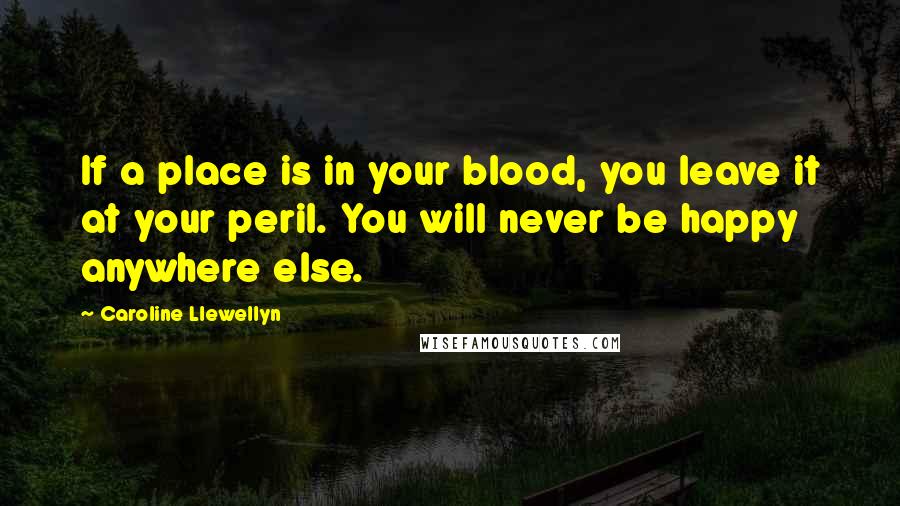 Caroline Llewellyn Quotes: If a place is in your blood, you leave it at your peril. You will never be happy anywhere else.