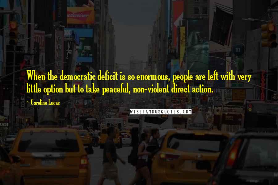 Caroline Lucas Quotes: When the democratic deficit is so enormous, people are left with very little option but to take peaceful, non-violent direct action.
