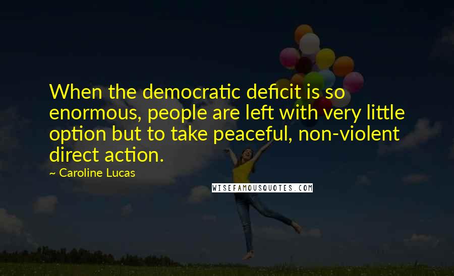 Caroline Lucas Quotes: When the democratic deficit is so enormous, people are left with very little option but to take peaceful, non-violent direct action.