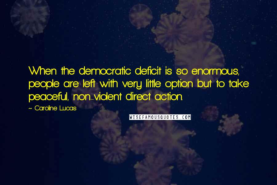 Caroline Lucas Quotes: When the democratic deficit is so enormous, people are left with very little option but to take peaceful, non-violent direct action.
