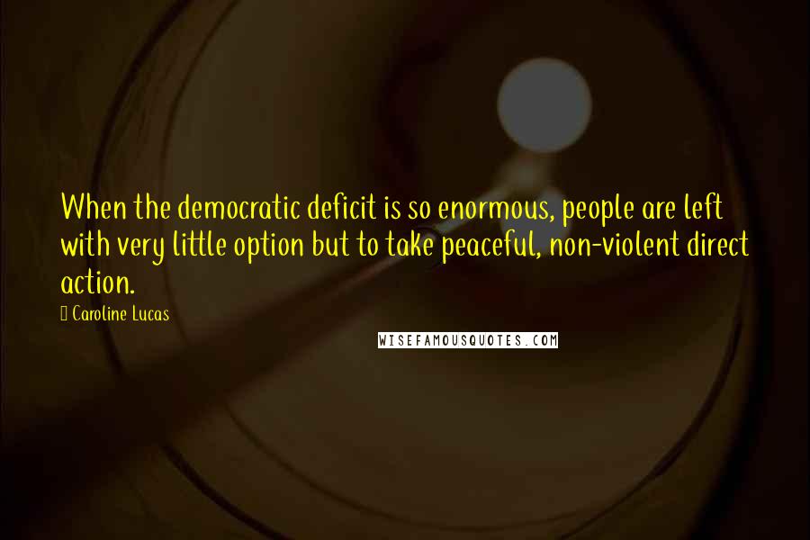Caroline Lucas Quotes: When the democratic deficit is so enormous, people are left with very little option but to take peaceful, non-violent direct action.