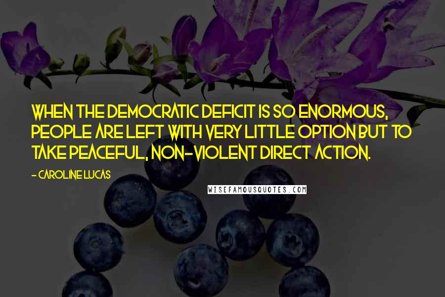 Caroline Lucas Quotes: When the democratic deficit is so enormous, people are left with very little option but to take peaceful, non-violent direct action.