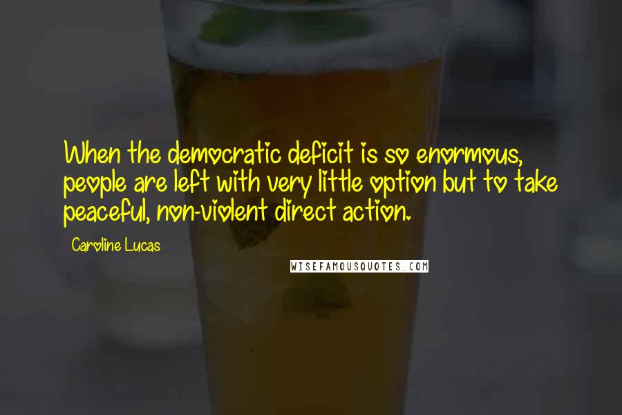Caroline Lucas Quotes: When the democratic deficit is so enormous, people are left with very little option but to take peaceful, non-violent direct action.