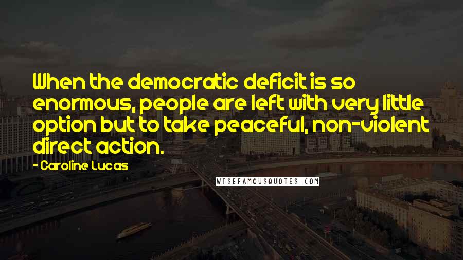 Caroline Lucas Quotes: When the democratic deficit is so enormous, people are left with very little option but to take peaceful, non-violent direct action.