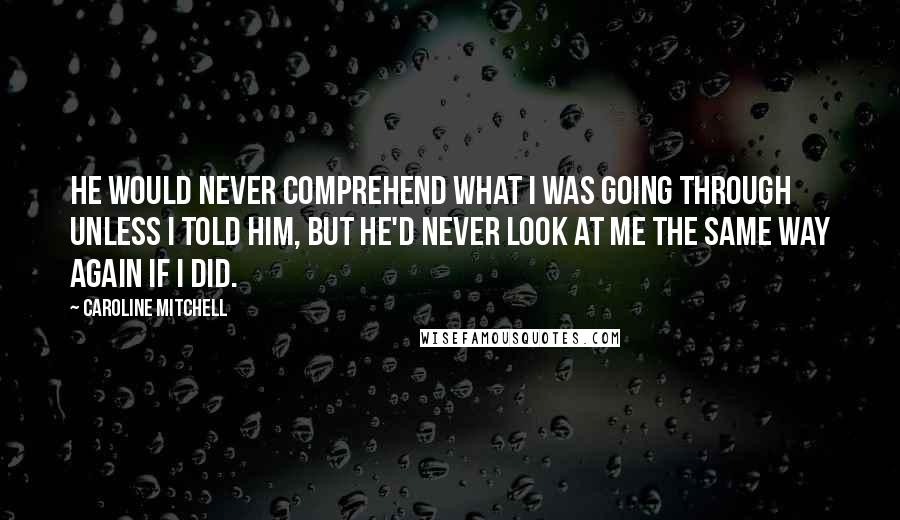 Caroline Mitchell Quotes: He would never comprehend what I was going through unless I told him, but he'd never look at me the same way again if I did.