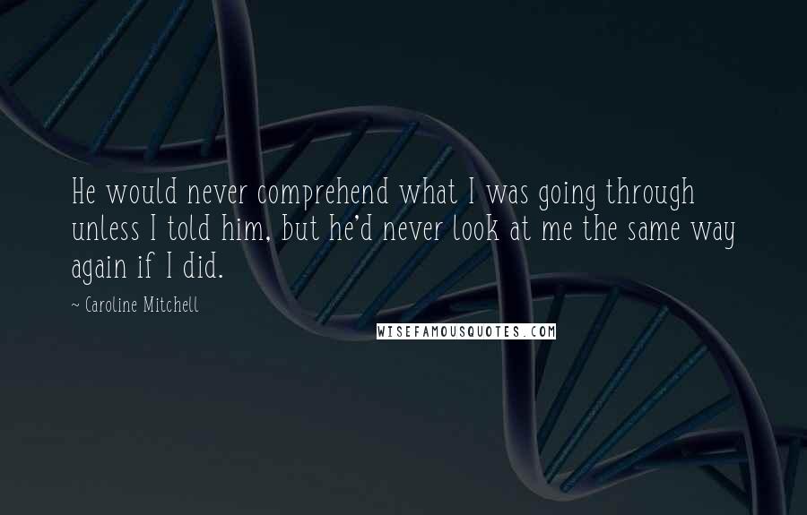 Caroline Mitchell Quotes: He would never comprehend what I was going through unless I told him, but he'd never look at me the same way again if I did.