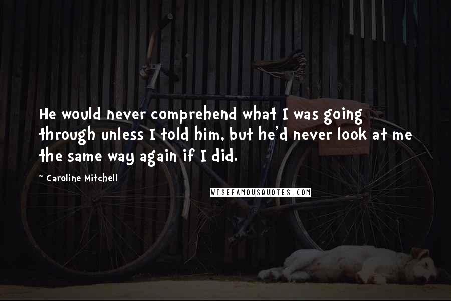 Caroline Mitchell Quotes: He would never comprehend what I was going through unless I told him, but he'd never look at me the same way again if I did.
