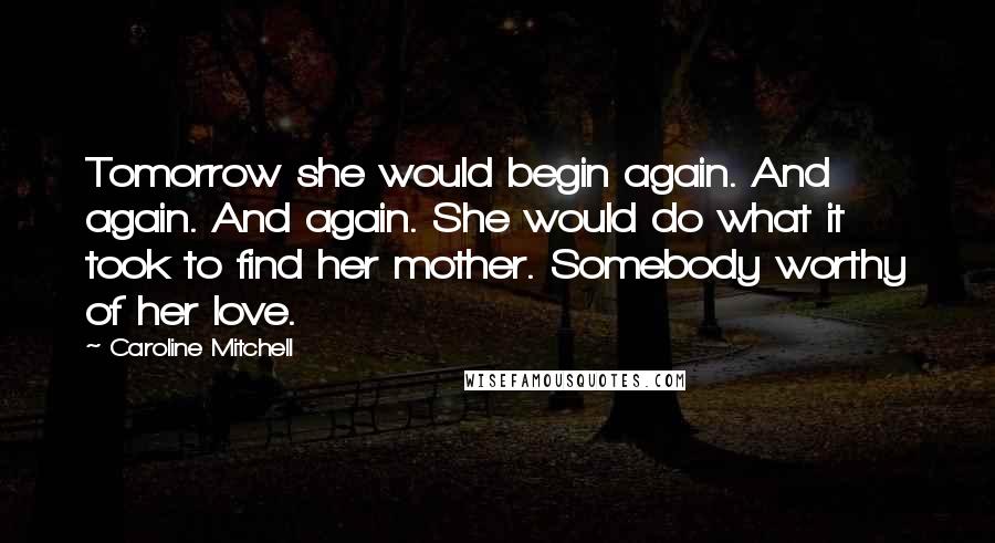 Caroline Mitchell Quotes: Tomorrow she would begin again. And again. And again. She would do what it took to find her mother. Somebody worthy of her love.