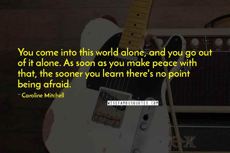 Caroline Mitchell Quotes: You come into this world alone, and you go out of it alone. As soon as you make peace with that, the sooner you learn there's no point being afraid.
