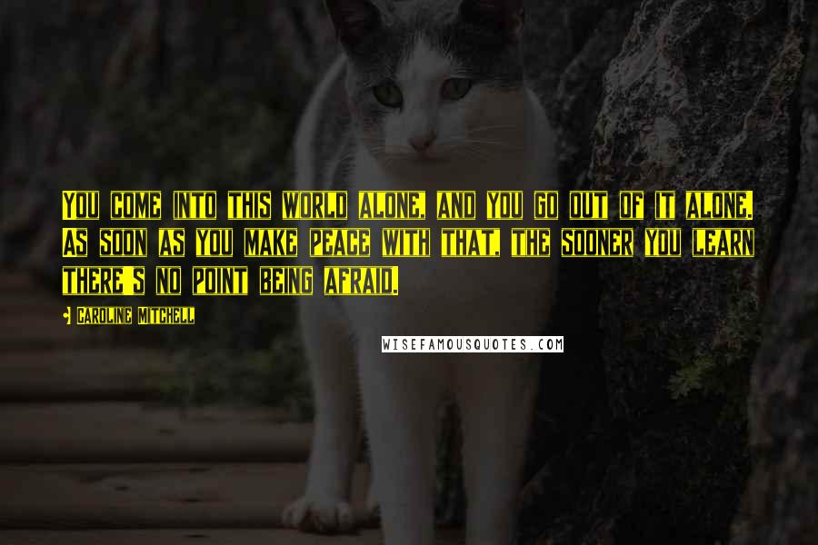 Caroline Mitchell Quotes: You come into this world alone, and you go out of it alone. As soon as you make peace with that, the sooner you learn there's no point being afraid.