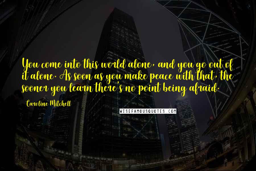 Caroline Mitchell Quotes: You come into this world alone, and you go out of it alone. As soon as you make peace with that, the sooner you learn there's no point being afraid.