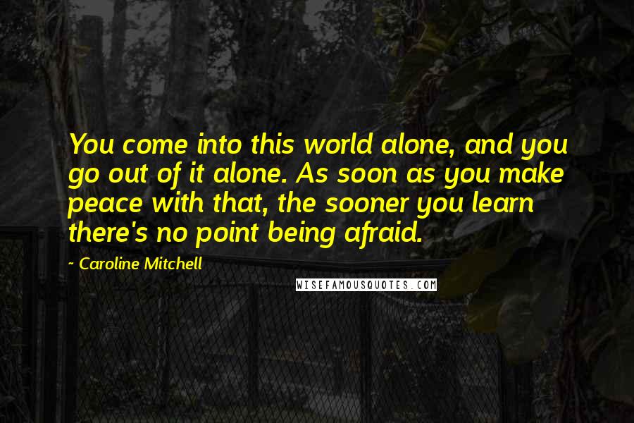 Caroline Mitchell Quotes: You come into this world alone, and you go out of it alone. As soon as you make peace with that, the sooner you learn there's no point being afraid.