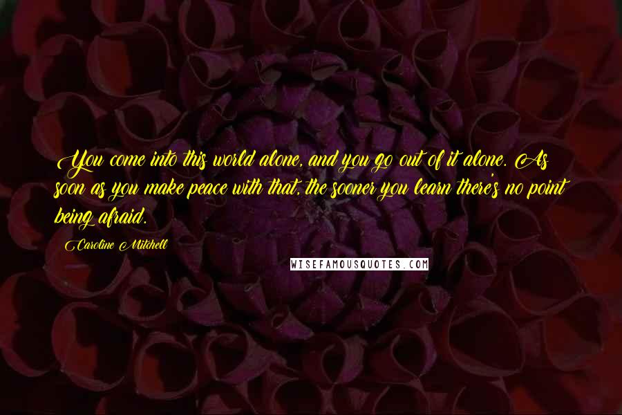 Caroline Mitchell Quotes: You come into this world alone, and you go out of it alone. As soon as you make peace with that, the sooner you learn there's no point being afraid.