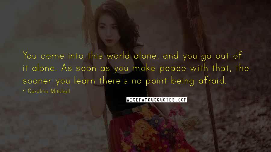 Caroline Mitchell Quotes: You come into this world alone, and you go out of it alone. As soon as you make peace with that, the sooner you learn there's no point being afraid.