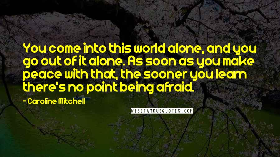 Caroline Mitchell Quotes: You come into this world alone, and you go out of it alone. As soon as you make peace with that, the sooner you learn there's no point being afraid.