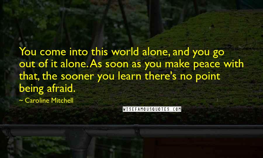 Caroline Mitchell Quotes: You come into this world alone, and you go out of it alone. As soon as you make peace with that, the sooner you learn there's no point being afraid.