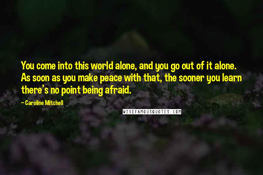 Caroline Mitchell Quotes: You come into this world alone, and you go out of it alone. As soon as you make peace with that, the sooner you learn there's no point being afraid.