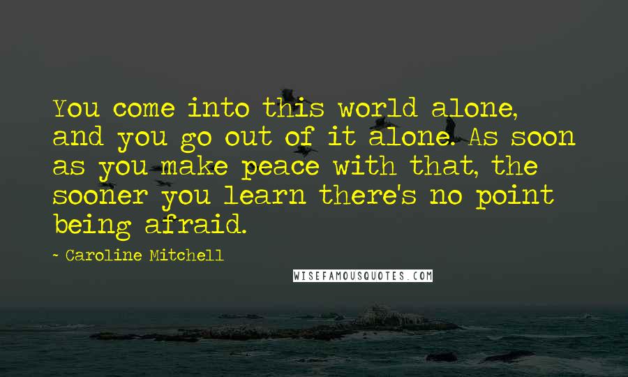 Caroline Mitchell Quotes: You come into this world alone, and you go out of it alone. As soon as you make peace with that, the sooner you learn there's no point being afraid.