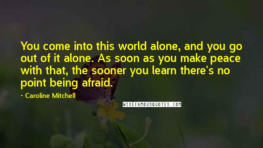 Caroline Mitchell Quotes: You come into this world alone, and you go out of it alone. As soon as you make peace with that, the sooner you learn there's no point being afraid.