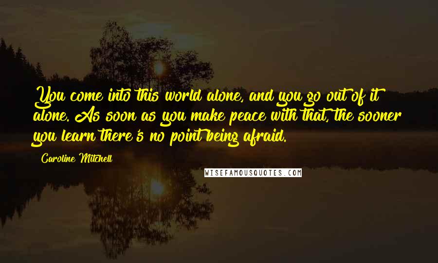 Caroline Mitchell Quotes: You come into this world alone, and you go out of it alone. As soon as you make peace with that, the sooner you learn there's no point being afraid.