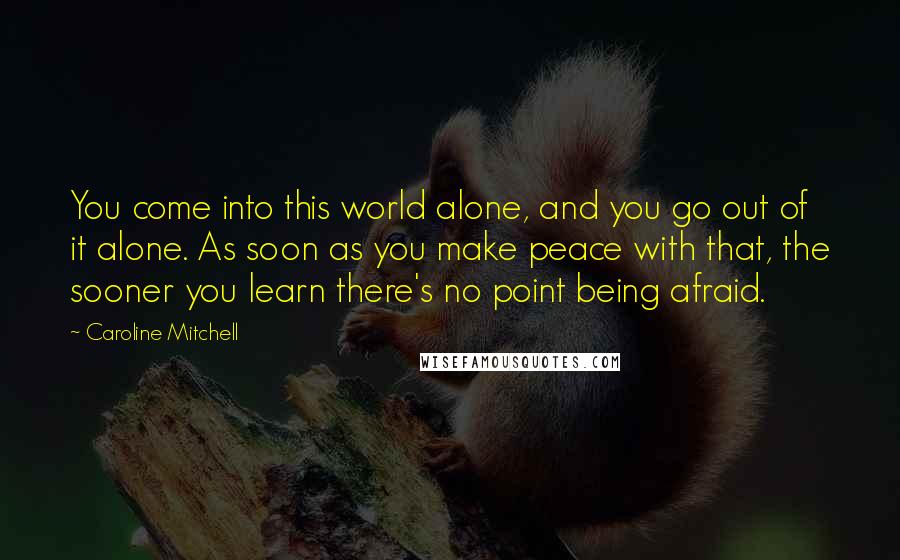 Caroline Mitchell Quotes: You come into this world alone, and you go out of it alone. As soon as you make peace with that, the sooner you learn there's no point being afraid.