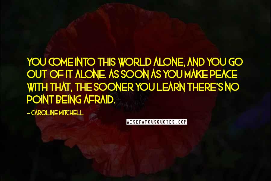 Caroline Mitchell Quotes: You come into this world alone, and you go out of it alone. As soon as you make peace with that, the sooner you learn there's no point being afraid.