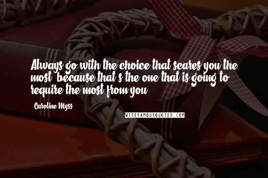 Caroline Myss Quotes: Always go with the choice that scares you the most, because that's the one that is going to require the most from you.