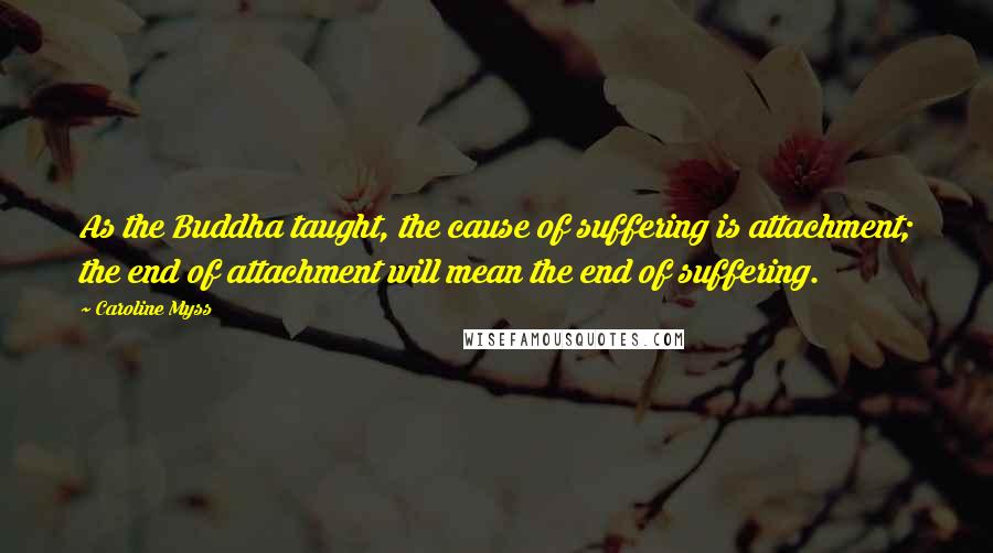 Caroline Myss Quotes: As the Buddha taught, the cause of suffering is attachment; the end of attachment will mean the end of suffering.