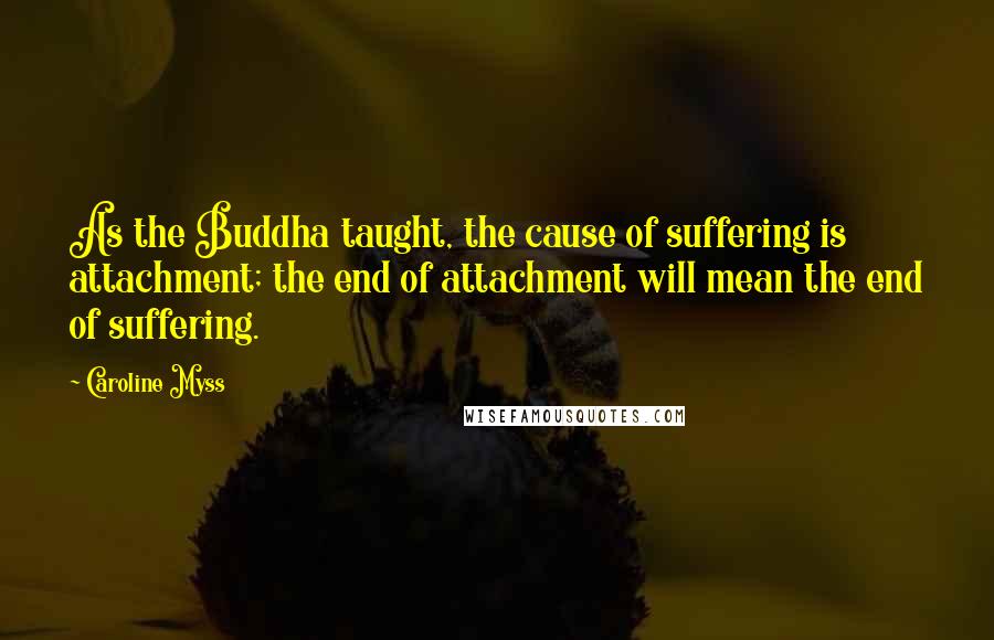 Caroline Myss Quotes: As the Buddha taught, the cause of suffering is attachment; the end of attachment will mean the end of suffering.