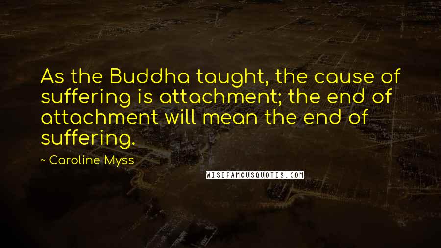 Caroline Myss Quotes: As the Buddha taught, the cause of suffering is attachment; the end of attachment will mean the end of suffering.