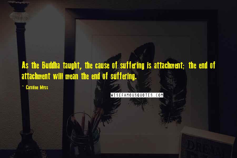 Caroline Myss Quotes: As the Buddha taught, the cause of suffering is attachment; the end of attachment will mean the end of suffering.