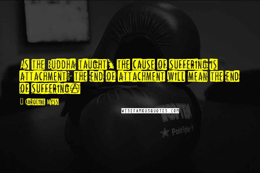 Caroline Myss Quotes: As the Buddha taught, the cause of suffering is attachment; the end of attachment will mean the end of suffering.