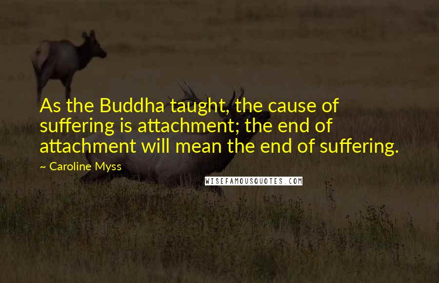 Caroline Myss Quotes: As the Buddha taught, the cause of suffering is attachment; the end of attachment will mean the end of suffering.