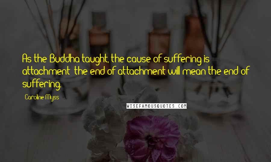 Caroline Myss Quotes: As the Buddha taught, the cause of suffering is attachment; the end of attachment will mean the end of suffering.