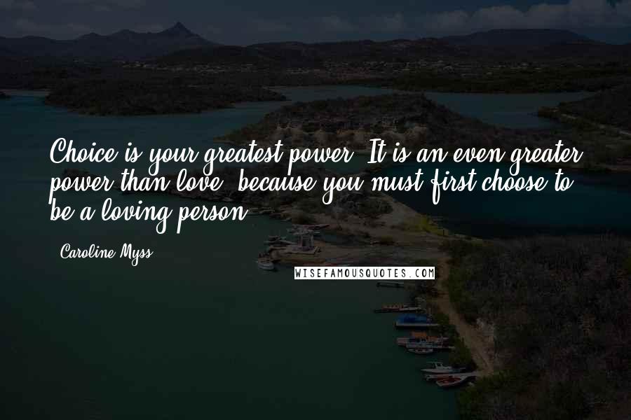 Caroline Myss Quotes: Choice is your greatest power. It is an even greater power than love, because you must first choose to be a loving person.
