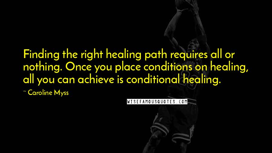 Caroline Myss Quotes: Finding the right healing path requires all or nothing. Once you place conditions on healing, all you can achieve is conditional healing.