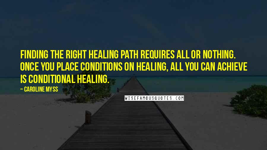 Caroline Myss Quotes: Finding the right healing path requires all or nothing. Once you place conditions on healing, all you can achieve is conditional healing.