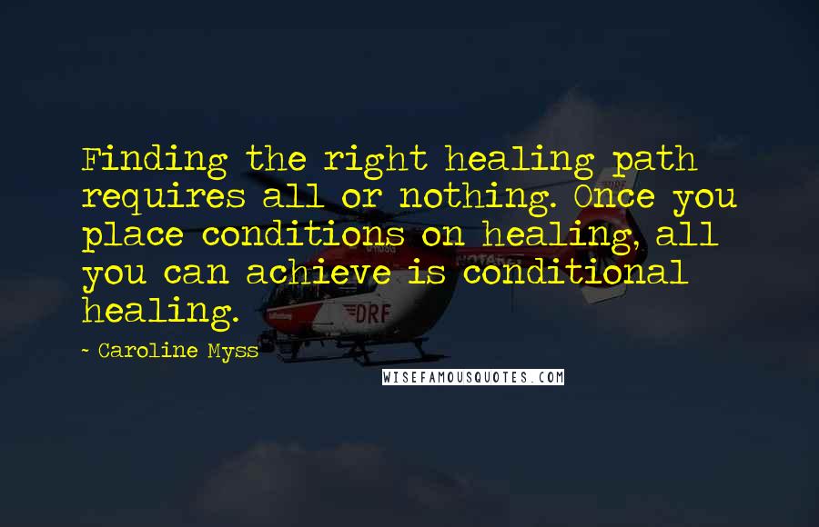 Caroline Myss Quotes: Finding the right healing path requires all or nothing. Once you place conditions on healing, all you can achieve is conditional healing.