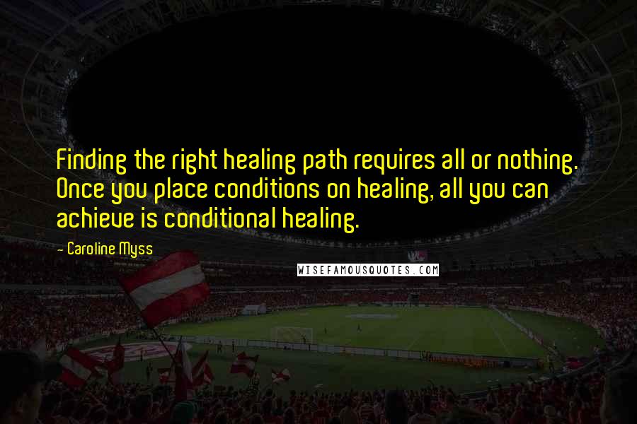 Caroline Myss Quotes: Finding the right healing path requires all or nothing. Once you place conditions on healing, all you can achieve is conditional healing.