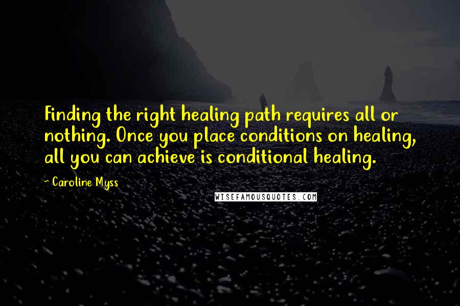 Caroline Myss Quotes: Finding the right healing path requires all or nothing. Once you place conditions on healing, all you can achieve is conditional healing.