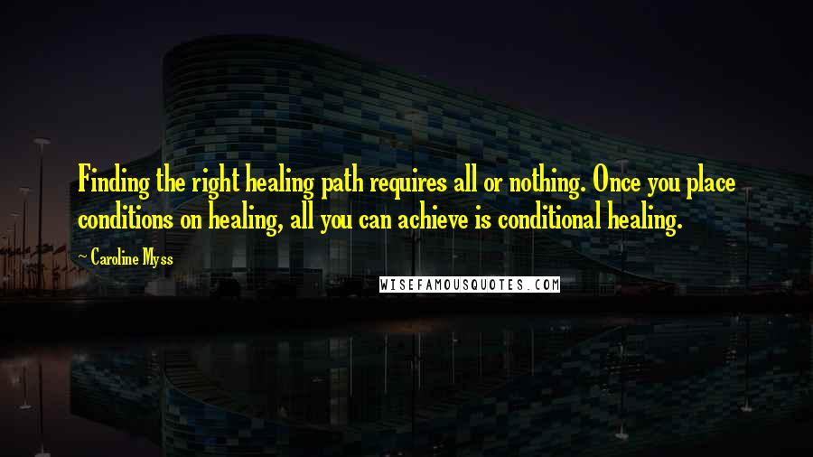 Caroline Myss Quotes: Finding the right healing path requires all or nothing. Once you place conditions on healing, all you can achieve is conditional healing.