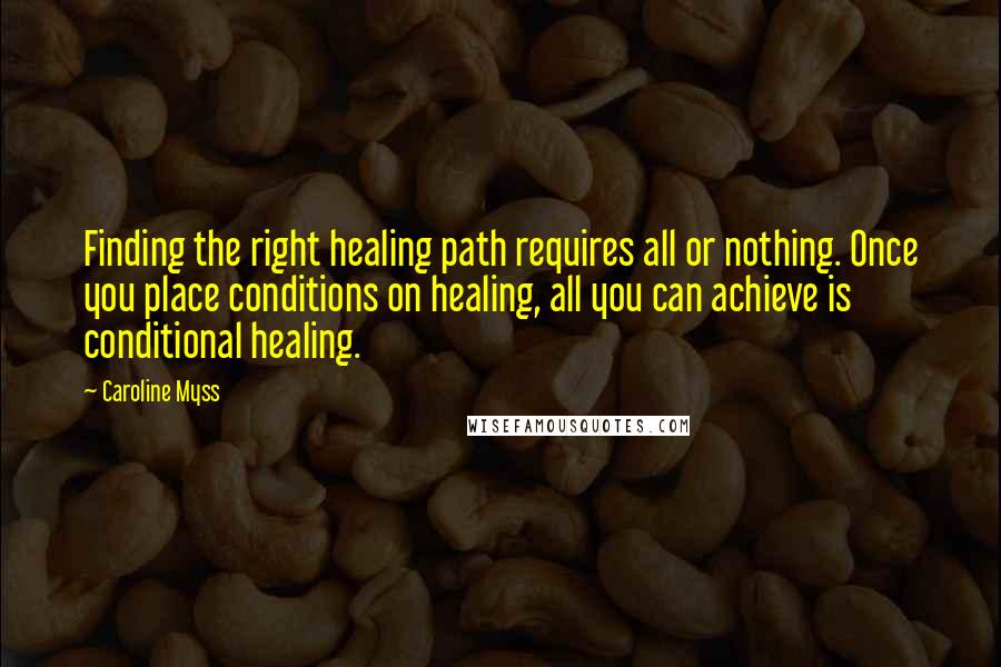 Caroline Myss Quotes: Finding the right healing path requires all or nothing. Once you place conditions on healing, all you can achieve is conditional healing.