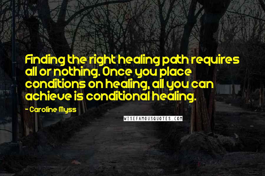 Caroline Myss Quotes: Finding the right healing path requires all or nothing. Once you place conditions on healing, all you can achieve is conditional healing.