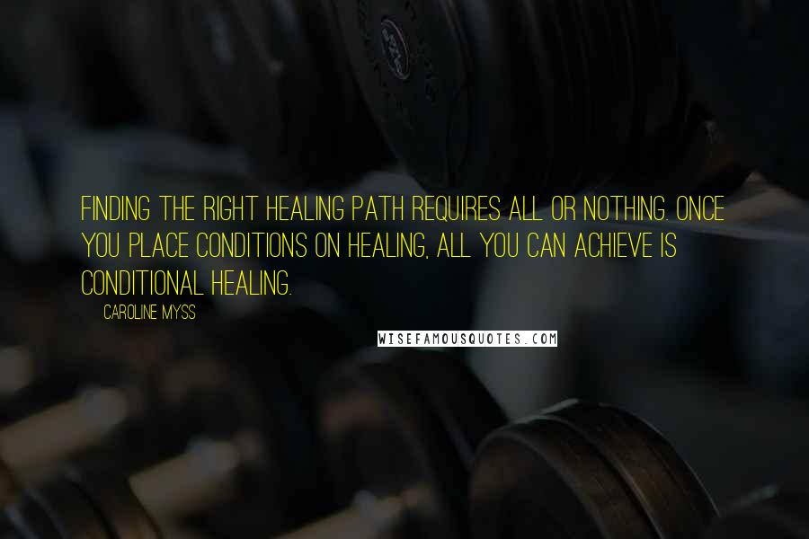 Caroline Myss Quotes: Finding the right healing path requires all or nothing. Once you place conditions on healing, all you can achieve is conditional healing.