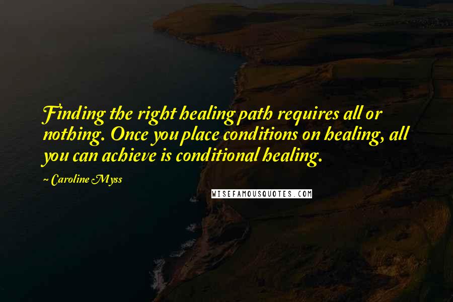 Caroline Myss Quotes: Finding the right healing path requires all or nothing. Once you place conditions on healing, all you can achieve is conditional healing.